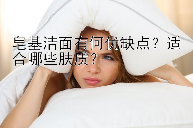 皂基洁面有何优缺点？适合哪些肤质？