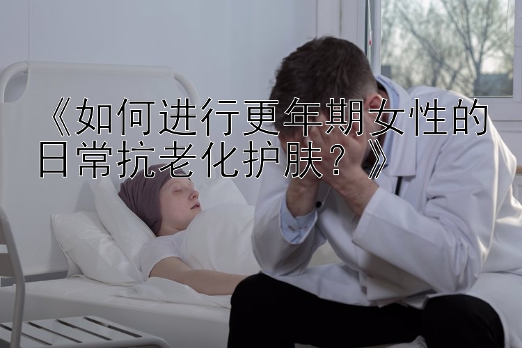 《如何进行更年期女性的日常抗老化护肤？》