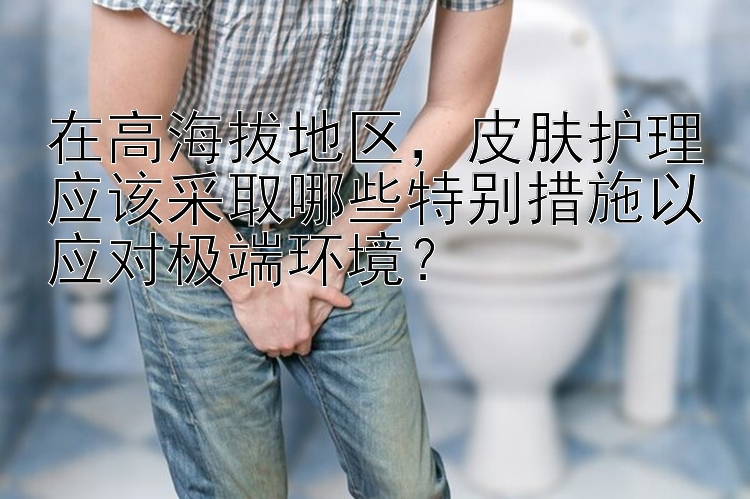 在高海拔地区，皮肤护理应该采取哪些特别措施以应对极端环境？