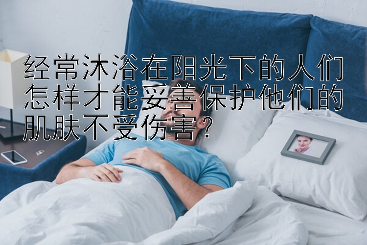 经常沐浴在阳光下的人们怎样才能妥善保护他们的肌肤不受伤害？