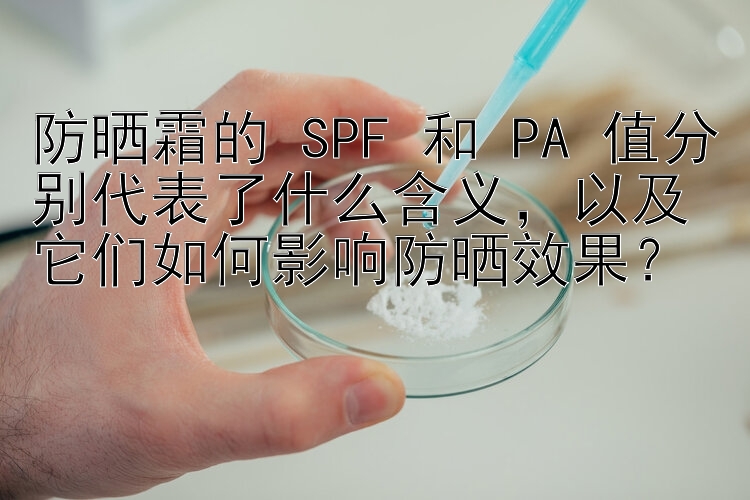 防晒霜的 SPF 和 PA 值分别代表了什么含义，以及它们如何影响防晒效果？