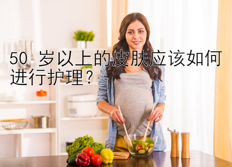 50 岁以上的皮肤应该如何进行护理？