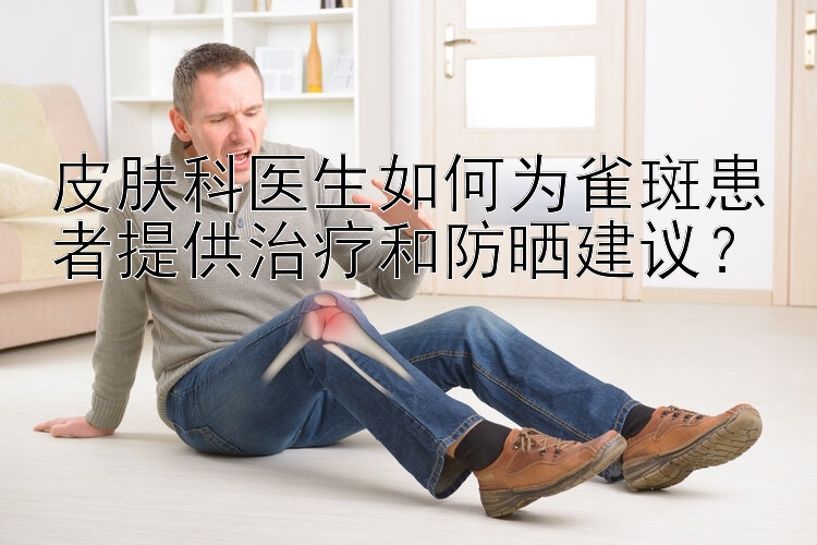 皮肤科医生如何为雀斑患者提供治疗和防晒建议？